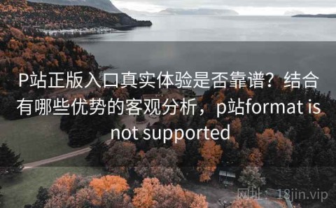 P站正版入口真实体验是否靠谱？结合有哪些优势的客观分析，p站format is not supported