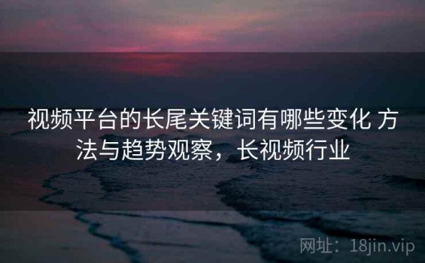 视频平台的长尾关键词有哪些变化 方法与趋势观察，长视频行业