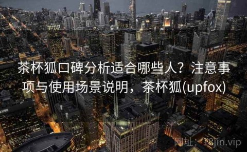茶杯狐口碑分析适合哪些人？注意事项与使用场景说明，茶杯狐(upfox)