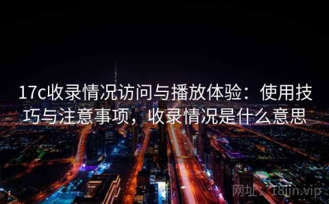 17c收录情况访问与播放体验：使用技巧与注意事项，收录情况是什么意思