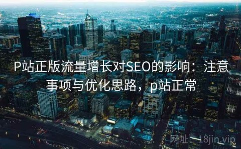 P站正版流量增长对SEO的影响：注意事项与优化思路，p站正常