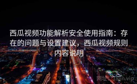 西瓜视频功能解析安全使用指南：存在的问题与设置建议，西瓜视频规则内容说明