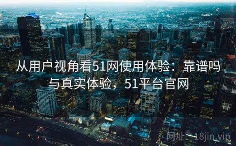 从用户视角看51网使用体验：靠谱吗与真实体验，51平台官网