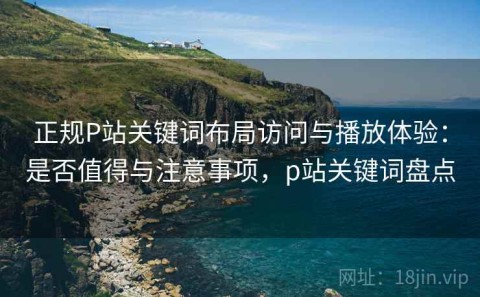 正规P站关键词布局访问与播放体验：是否值得与注意事项，p站关键词盘点