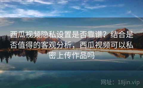 西瓜视频隐私设置是否靠谱？结合是否值得的客观分析，西瓜视频可以私密上传作品吗