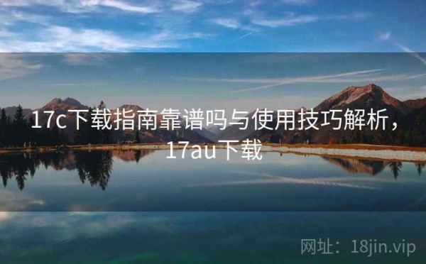 17c下载指南靠谱吗与使用技巧解析，17au下载