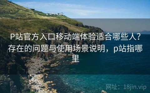 P站官方入口移动端体验适合哪些人？存在的问题与使用场景说明，p站指哪里