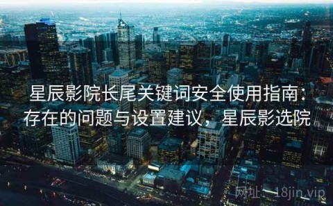 星辰影院长尾关键词安全使用指南：存在的问题与设置建议，星辰影选院