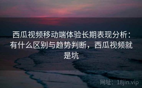 西瓜视频移动端体验长期表现分析：有什么区别与趋势判断，西瓜视频就是坑