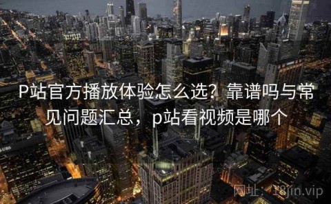 P站官方播放体验怎么选？靠谱吗与常见问题汇总，p站看视频是哪个
