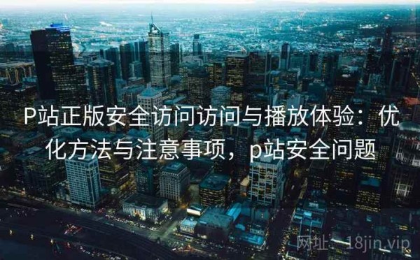 P站正版安全访问访问与播放体验：优化方法与注意事项，p站安全问题
