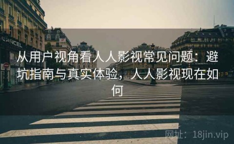从用户视角看人人影视常见问题：避坑指南与真实体验，人人影视现在如何