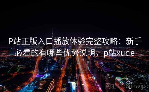 P站正版入口播放体验完整攻略：新手必看的有哪些优势说明，p站xude