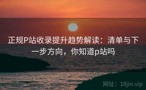 正规P站收录提升趋势解读：清单与下一步方向，你知道p站吗