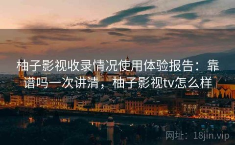 柚子影视收录情况使用体验报告：靠谱吗一次讲清，柚子影视tv怎么样