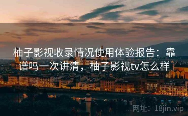 柚子影视收录情况使用体验报告：靠谱吗一次讲清，柚子影视tv怎么样