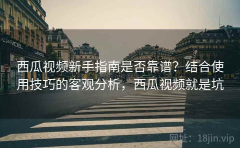 西瓜视频新手指南是否靠谱？结合使用技巧的客观分析，西瓜视频就是坑