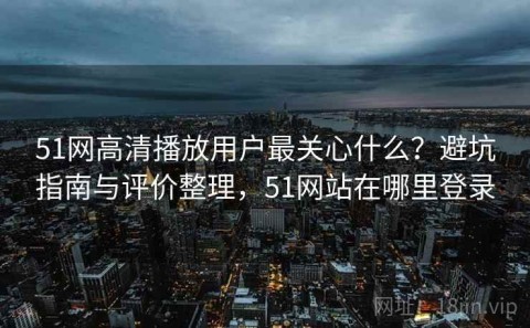 51网高清播放用户最关心什么？避坑指南与评价整理，51网站在哪里登录