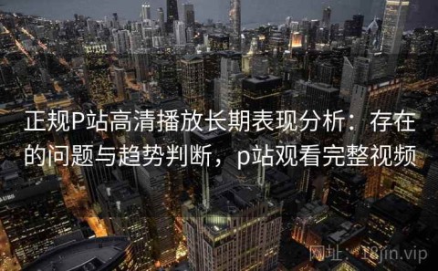 正规P站高清播放长期表现分析：存在的问题与趋势判断，p站观看完整视频