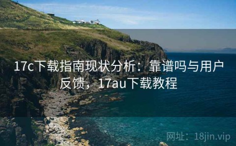 17c下载指南现状分析：靠谱吗与用户反馈，17au下载教程