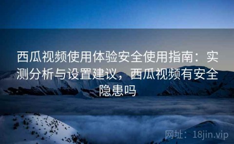 西瓜视频使用体验安全使用指南：实测分析与设置建议，西瓜视频有安全隐患吗