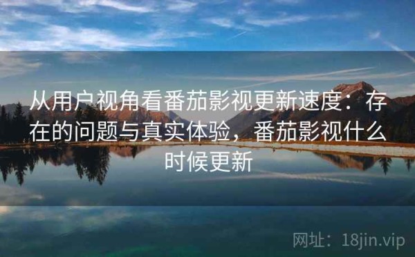 从用户视角看番茄影视更新速度：存在的问题与真实体验，番茄影视什么时候更新