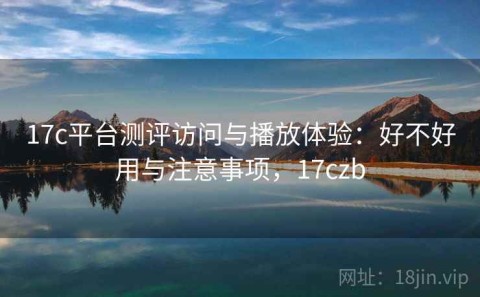 17c平台测评访问与播放体验：好不好用与注意事项，17czb