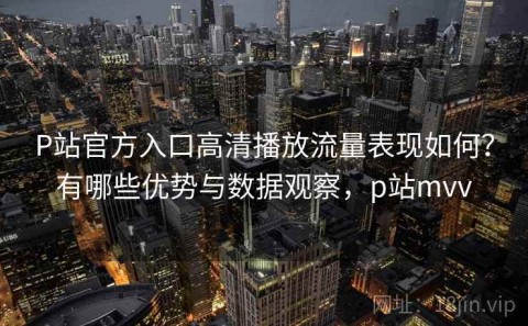 P站官方入口高清播放流量表现如何？有哪些优势与数据观察，p站mvv