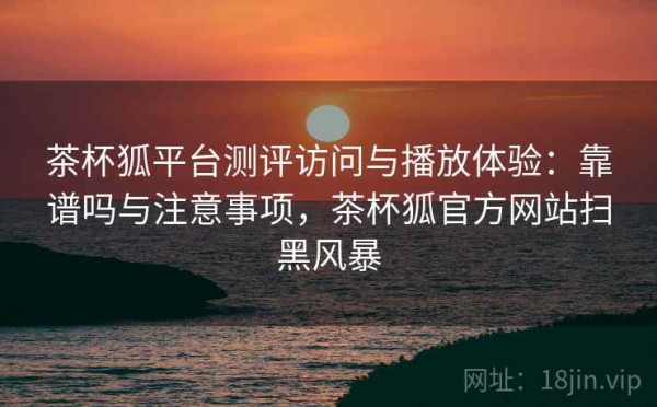 茶杯狐平台测评访问与播放体验：靠谱吗与注意事项，茶杯狐官方网站扫黑风暴