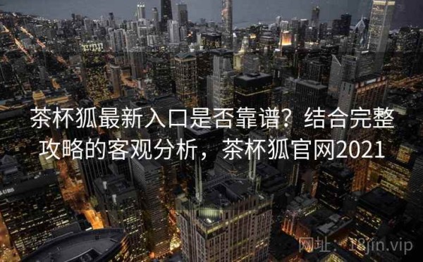 茶杯狐最新入口是否靠谱？结合完整攻略的客观分析，茶杯狐官网2021