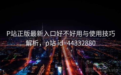 P站正版最新入口好不好用与使用技巧解析，p站 id=44332880