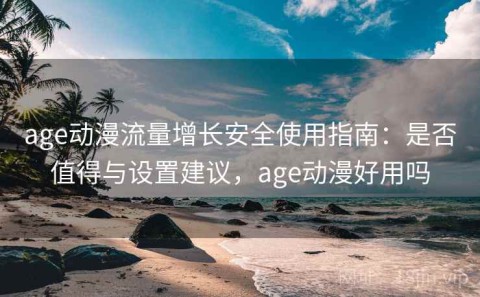 age动漫流量增长安全使用指南：是否值得与设置建议，age动漫好用吗