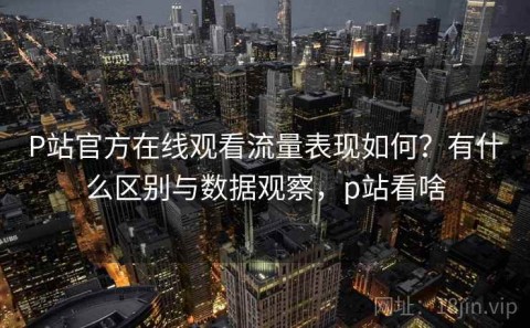 P站官方在线观看流量表现如何？有什么区别与数据观察，p站看啥