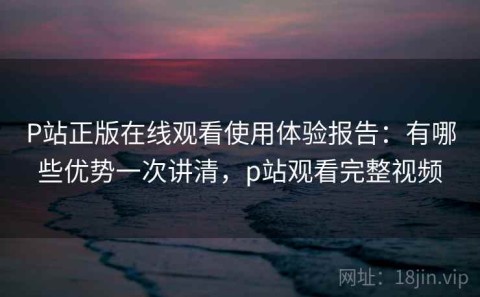 P站正版在线观看使用体验报告：有哪些优势一次讲清，p站观看完整视频