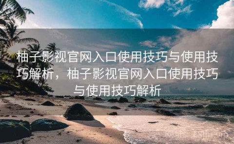 柚子影视官网入口使用技巧与使用技巧解析，柚子影视官网入口使用技巧与使用技巧解析