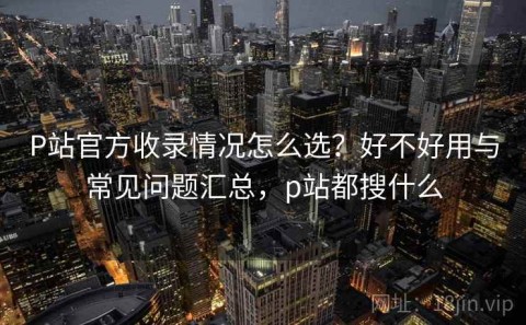 P站官方收录情况怎么选？好不好用与常见问题汇总，p站都搜什么
