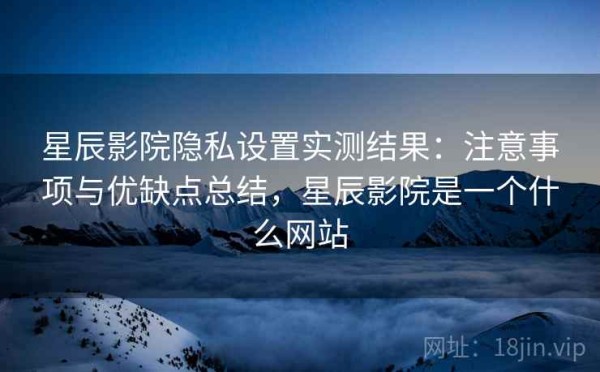 星辰影院隐私设置实测结果：注意事项与优缺点总结，星辰影院是一个什么网站