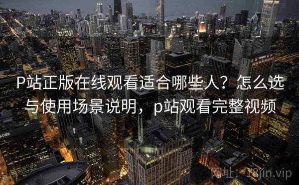 P站正版在线观看适合哪些人？怎么选与使用场景说明，p站观看完整视频