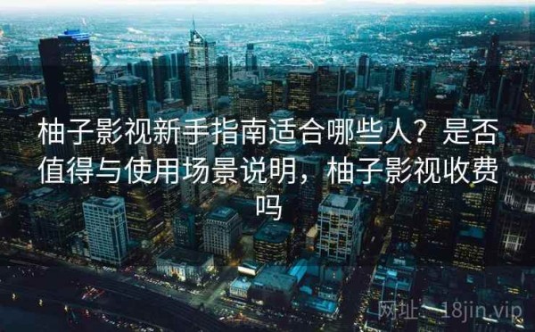 柚子影视新手指南适合哪些人？是否值得与使用场景说明，柚子影视收费吗