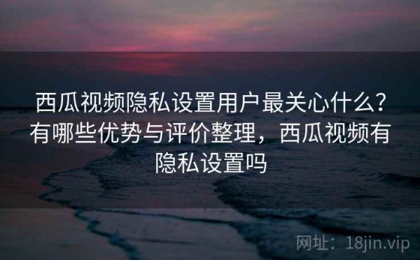 西瓜视频隐私设置用户最关心什么？有哪些优势与评价整理，西瓜视频有隐私设置吗