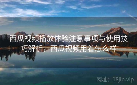 西瓜视频播放体验注意事项与使用技巧解析，西瓜视频用着怎么样