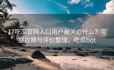 17吃瓜官网入口用户最关心什么？完整攻略与评价整理，吃瓜bot
