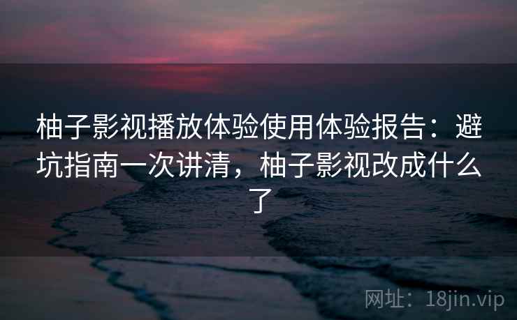 柚子影视播放体验使用体验报告：避坑指南一次讲清，柚子影视改成什么了