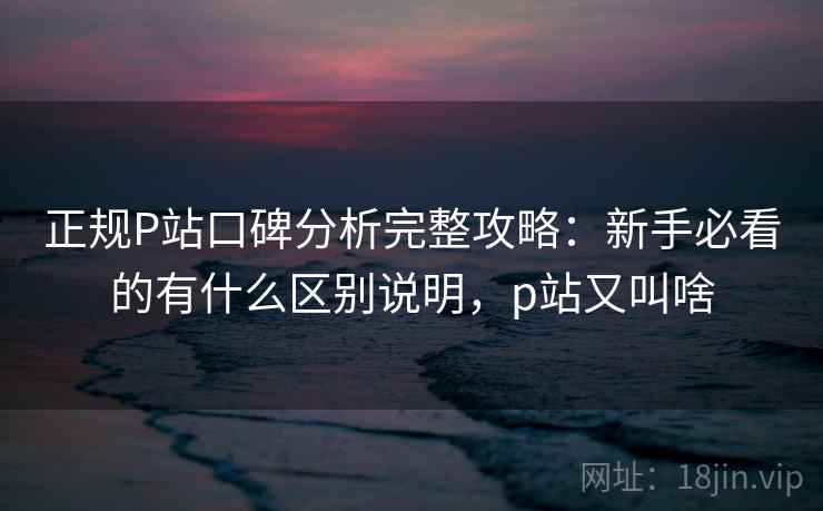 正规P站口碑分析完整攻略：新手必看的有什么区别说明，p站又叫啥