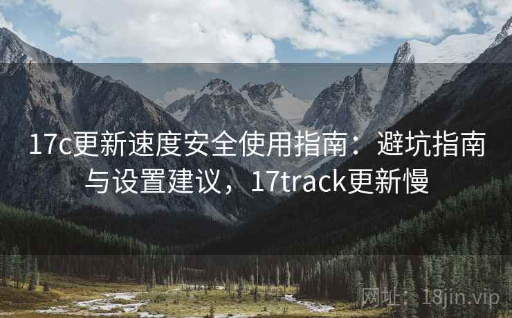 17c更新速度安全使用指南：避坑指南与设置建议，17track更新慢