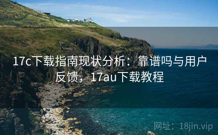 17c下载指南现状分析：靠谱吗与用户反馈，17au下载教程