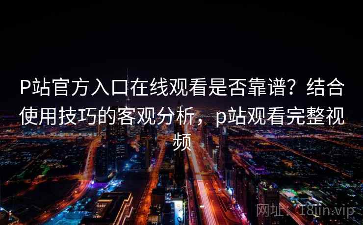 P站官方入口在线观看是否靠谱？结合使用技巧的客观分析，p站观看完整视频