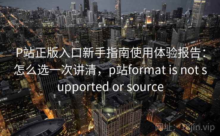 P站正版入口新手指南使用体验报告:怎么选一次讲清,p站format is not supported or source P站正版入口新手指南使用体验报告:怎么选一次讲清,p站format is not supported or source