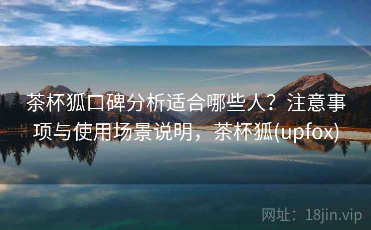 茶杯狐口碑分析适合哪些人？注意事项与使用场景说明，茶杯狐(upfox)
