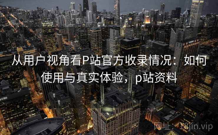 从用户视角看P站官方收录情况:如何使用与真实体验,p站资料 从用户视角看P站官方收录情况:如何使用与真实体验,p站资料